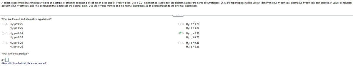 A genetic experiment involving peas yielded one sample of offspring consisting of 435 green peas and 141 yellow peas. Use a 0.01 significance level to test the claim that under the same circumstances, 26% of offspring peas will be yellow. Identify the null hypothesis, alternative hypothesis, test statistic, P-value, conclusion
about the null hypothesis, and final conclusion that addresses the original claim. Use the P-value method and the normal distribution as an approximation to the binomial distribution.
What are the null and alternative hypotheses?
O A. Ho: p= 0.26
H1: p>0.26
O B. Ho: p= 0.26
H:p<0.26
D. Ho: p= 0.26
H1: p#0.26
O C. Ho: p#0.26
H,: p= 0.26
O E. Ho: p#0.26
OF. Ho: p+0.26
H,: p<0.26
H1: p> 0.26
What is the test statistic?
z=|
(Round to two decimal places as needed.)
