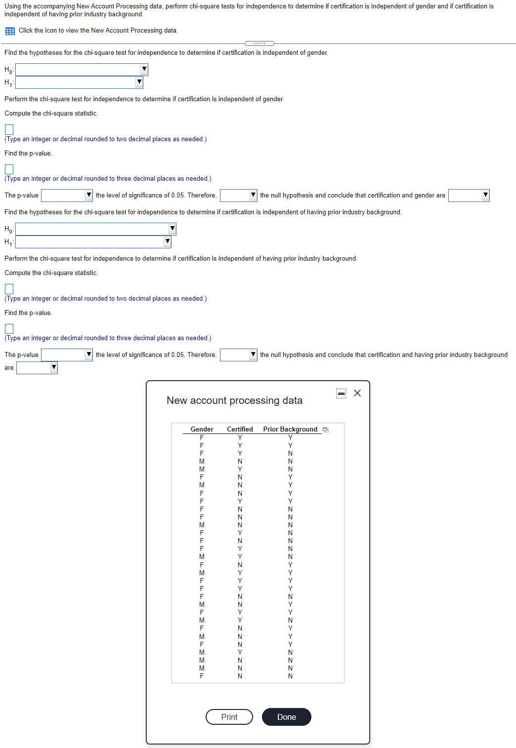 Using the accompanying New Account Processing data, perform chi-square tests for independence to determine if certification is independent of gender and if certification is
independent of having prior industry background.
E Click the icon to view the New Account Processing data.
Find the hypotheses for the chi-square test for independence to determine if certification is independent of gender.
Họ
H,:
Perform the chi-square test for independence to determine if certification is independent of gender.
Compute the chi-square statistic.
(Type an integer or decimal rounded to two decimal places as needed.)
Find the p-value.
(Type an integer or decimal rounded to three decimal places as needed.)
The p-value
V the level of significance of 0.05. Therefore,
V the null hypothesis and conclude that certification and gender are
Find the hypotheses for the chi-square test for independence to determine if certification is independent of having prior industry background.
Ho:
H,:
Perform the chi-square test for independence to determine if certification is independent of having prior industry background.
Compute the chi-square statistic.
(Type an integer or decimal rounded to two decimal places as needed.)
Find the p-value.
(Type an integer or decimal rounded to three decimal places as needed.)
The p-value
V the level of significance of 0.05. Therefore,
V the null hypothesis and conclude that certification and having prior industry background
are
New account processing data
Gender
Certified
Prior Background O
F
Y
F
Y
N
M
F
N
M
N
N
N
Print
Done
