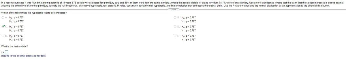 In a recent court case it was found that during a period of 11 years 878 people were selected for grand jury duty and 36% of them were from the same ethnicity. Among the people eligible for grand jury duty, 78.7% were of this ethnicity. Use a 0.01 significance level to test the claim that the selection process is biased against
allowing this ethnicity to sit on the grand jury. Identify the null hypothesis, alternative hypothesis, test statistic, P-value, conclusion about the null hypothesis, and final conclusion that addresses the original claim. Use the P-value method and the normal distribution as an approximation to the binomial distribution.
Which of the following is the hypothesis test to be conducted?
O A. Ho: p= 0.787
H: p> 0.787
O B. Ho: p<0.787
H,: p= 0.787
Họ: p= 0.787
H1: p<0.787
O D. Ho: p#0.787
H,: p= 0.787
O E. Ho: p> 0.787
H1: p= 0.787
OF. Ho: p= 0.787
H,: p 0.787
What is the test statistic?
z=|
(Round to two decimal places as needed.)
