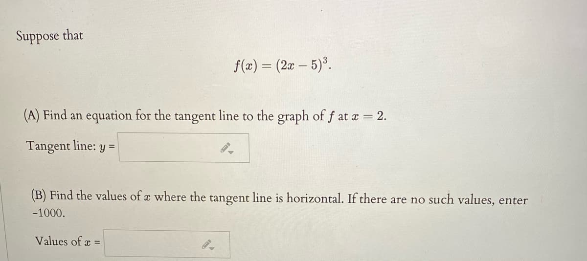 Suppose that
f(x) = (2x – 5)*.
(A) Find an equation for the tangent line to the graph of f at a = 2.
Tangent line: y =
(B) Find the values of a where the tangent line is horizontal. If there are no such values, enter
-1000.
Values of x =
