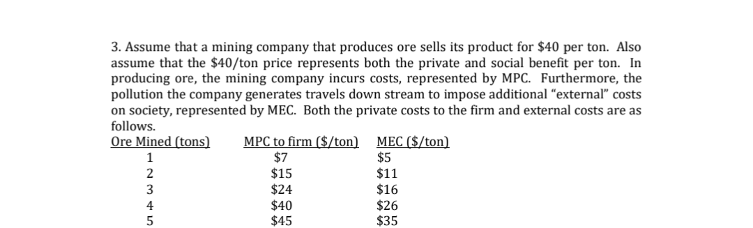 3. Assume that a mining company that produces ore sells its product for $40 per ton. Also
assume that the $40/ton price represents both the private and social benefit per ton. In
producing ore, the mining company incurs costs, represented by MPC. Furthermore, the
pollution the company generates travels down stream to impose additional "external" costs
on society, represented by MEC. Both the private costs to the firm and external costs are as
follows.
Ore Mined (tons)
1
2345
MPC to firm ($/ton) MEC ($/ton)
$7
$15
$24
$40
$45
$5
$11
$16
$26
$35