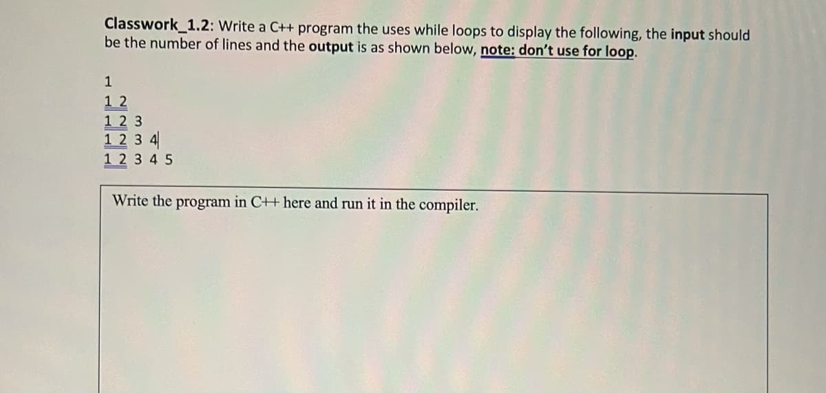 Classwork_1.2: Write a C++ program the uses while loops to display the following, the input should
be the number of lines and the output is as shown below, note: don't use for loop.
1
12
123
1234
12345
Write the program in C++ here and run it in the compiler.