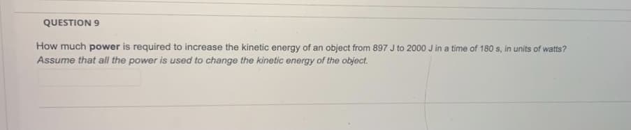 QUESTION 9
How much power is required to increase the kinetic energy of an object from 897 J to 2000 J in a time of 180 s, in units of watts?
Assume that all the power is used to change the kinetic energy of the object.
