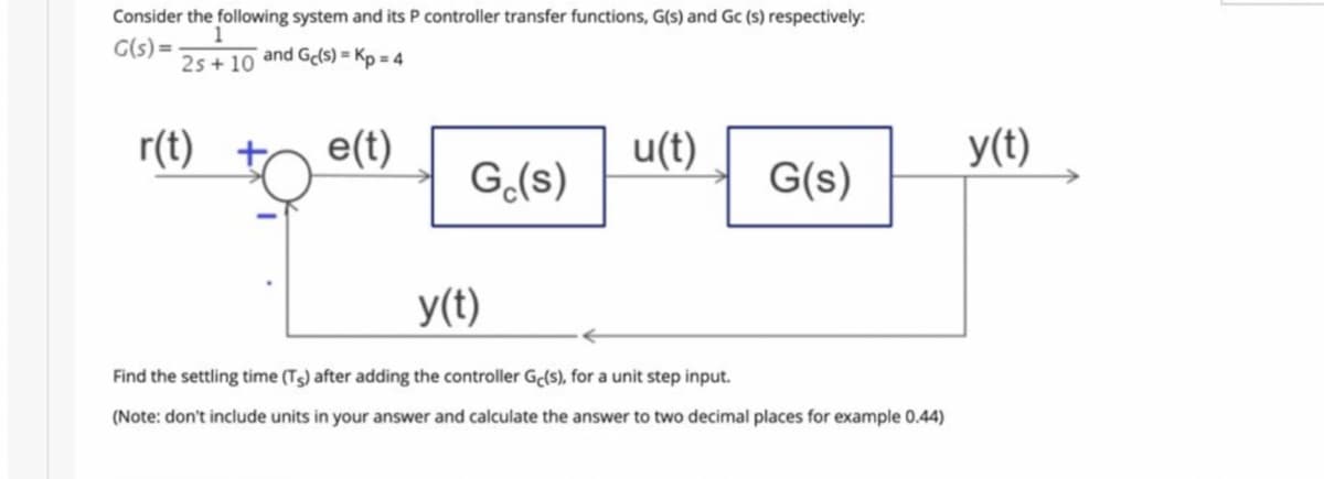 Consider the following system and its P controller transfer functions, G(s) and Gc (s) respectively:
G(s)=
25+10 and Ge(s) = Kp = 4
r(t)
e(t)
Ge(s)
y(t)
u(t)
G(s)
Find the settling time (Ts) after adding the controller Ge(s), for a unit step input.
(Note: don't include units in your answer and calculate the answer to two decimal places for example 0.44)
y(t)