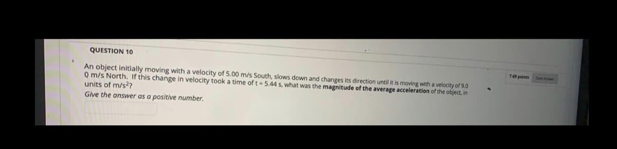 QUESTION 10
7.69points
An object initially moving with a velocity of 5.00 m/s South, slows down and changes its direction until it is moving with a velocity of 9.0
Q m/s North. If this change in velocity took a time of t = 5.44 s, what was the magnitude of the average acceleration of the object, in
units of m/s27
Give the answer as a positive number,
