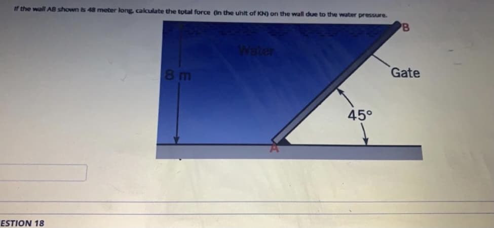 If the wall AB shown is 48 meter long calculate the total force (In the uhit of KN) on the wall due to the water pressure.
B
Water
Gate
8 m
45°
ESTION 18
