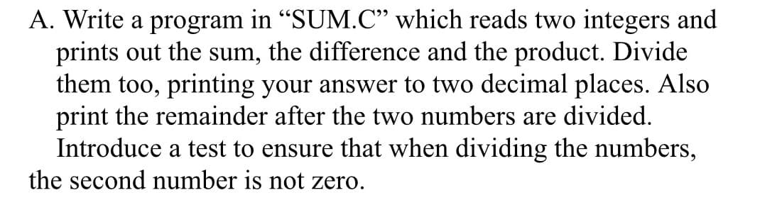 A. Write a program in "SUM.C" which reads two integers and
prints out the sum, the difference and the product. Divide
them too, printing your answer to two decimal places. Also
print the remainder after the two numbers are divided.
Introduce a test to ensure that when dividing the numbers,
the second number is not zero.
