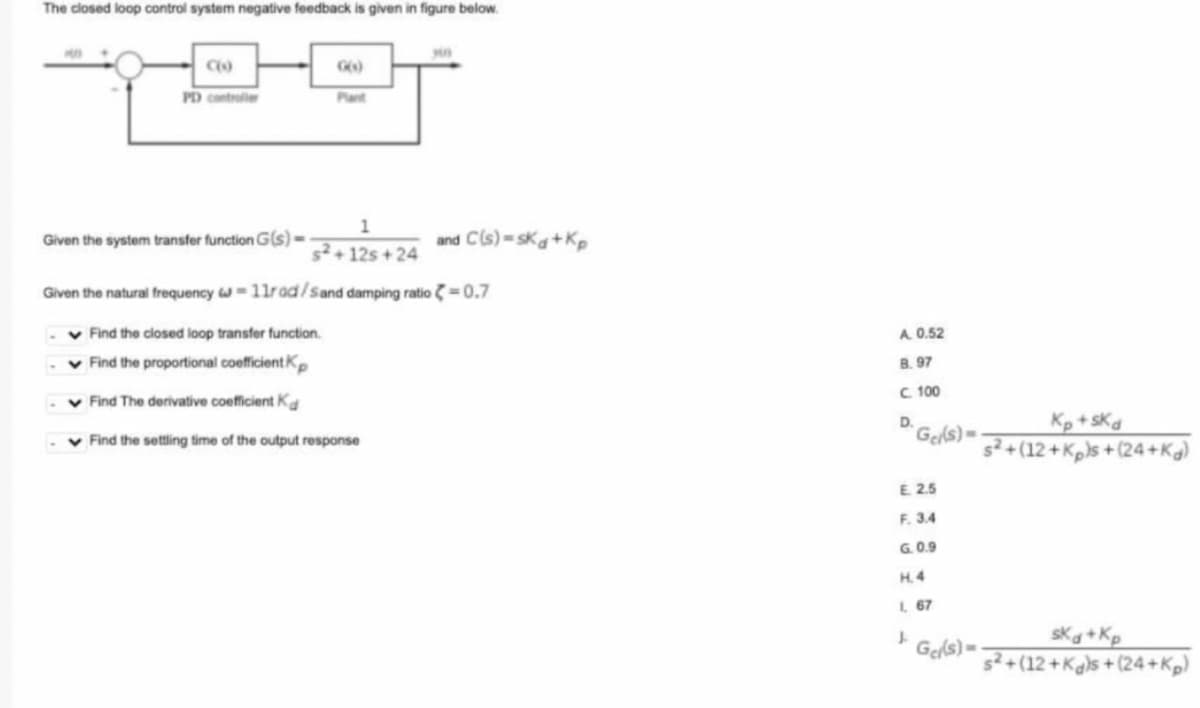 The closed loop control system negative feedback is given in figure below.
C(O)
PD controller
1
s2+12s+24
Given the natural frequency w=11rad/Sand damping ratio = 0.7
✓ Find the closed loop transfer function.
✓ Find the proportional coefficient Kp
Find The derivative coefficient Kd
✓ Find the settling time of the output response
Given the system transfer function G(s)-
and C(s)=sKd+Kp
A. 0.52
B. 97
C. 100
D.
Gel(s)=
E. 2.5
F. 3.4
G.0.9
H.4
1, 67
↓
Gel(s)=
Kp+sKd
s²+(12+Kps +(24+Kg)
ska+Kp
s²+(12+Kgs+(24+Kp)