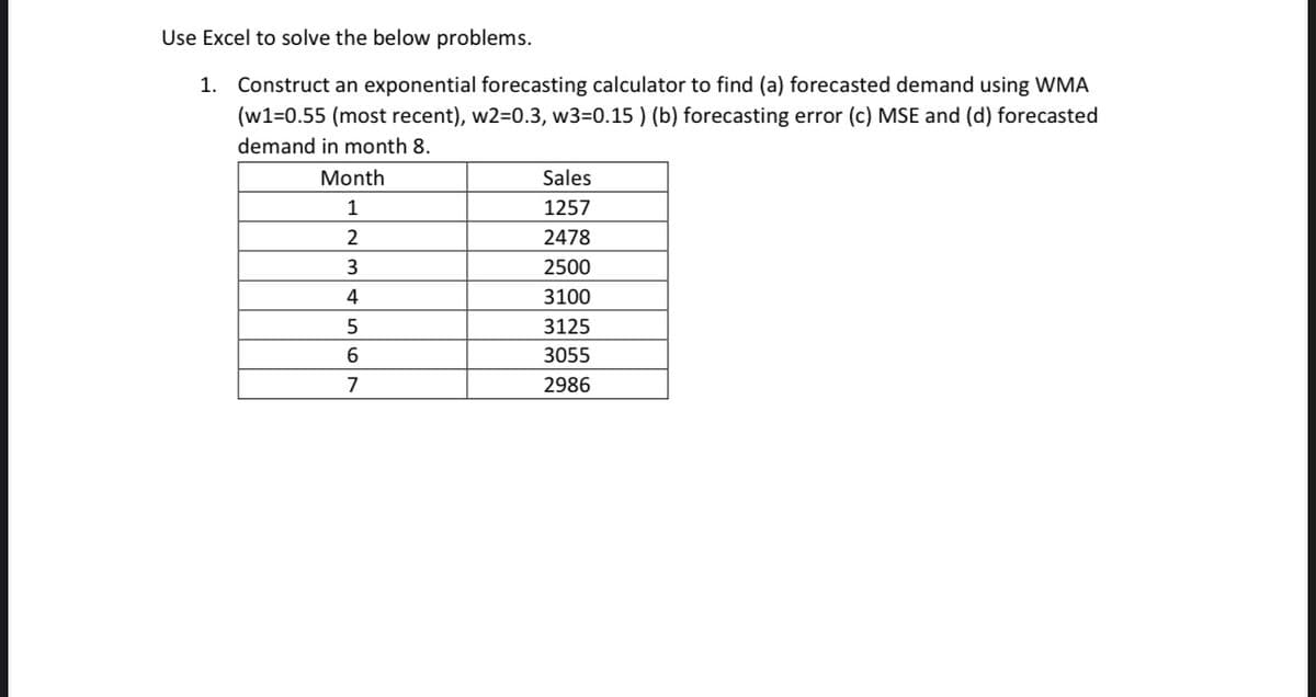 Use Excel to solve the below problems.
1. Construct an exponential forecasting calculator to find (a) forecasted demand using WMA
(w1=0.55 (most recent), w2=0.3, w3=0.15 ) (b) forecasting error (c) MSE and (d) forecasted
demand in month 8.
Month
Sales
1
1257
2
2478
2500
4
3100
5
3125
3055
7
2986
