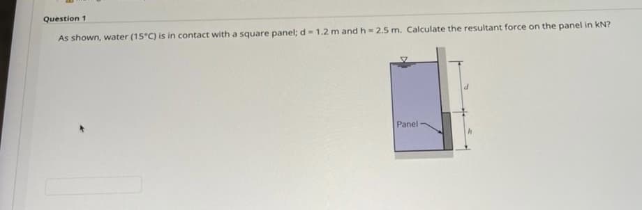 Question 1
As shown, water (15°C) is in contact with a square panel; d= 1.2 m and h= 2.5 m. Calculate the resultant force on the panel in kN?
Panel
