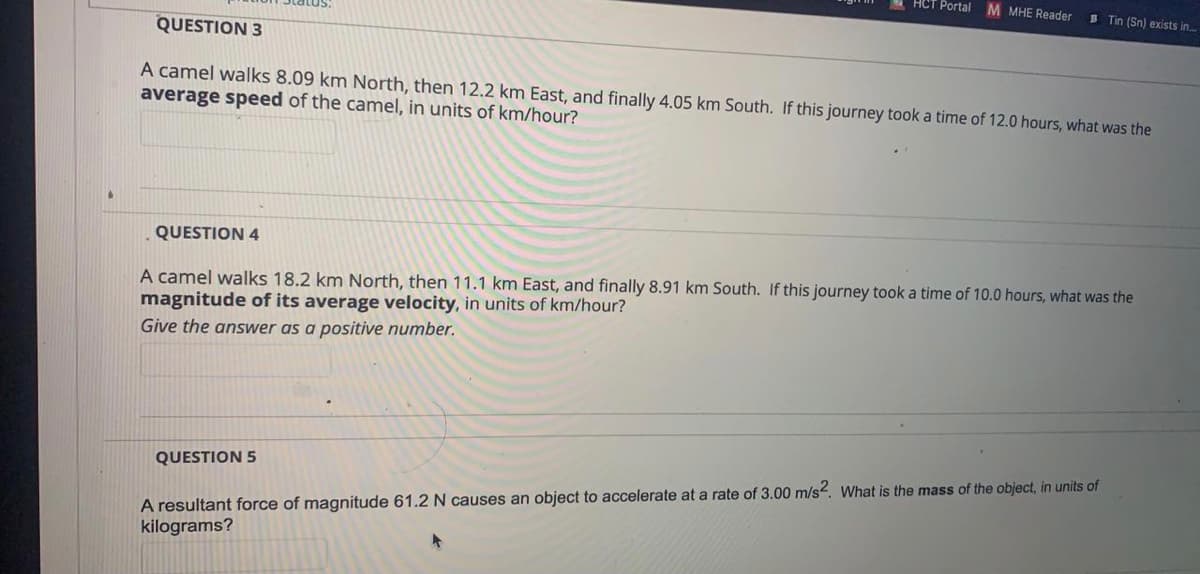 HCT Portal M MHE Reader
B Tin (Sn) exists in.
QUESTION 3
A camel walks 8.09 km North, then 12.2 km East, and finally 4.05 km South. If this journey took a time of 12.0 hours, what was the
average speed of the camel, in units of km/hour?
QUESTION 4
A camel walks 18.2 km North, then 11.1 km East, and finally 8.91 km South. If this journey took a time of 10.0 hours, what was the
magnitude of its average velocity, in units of km/hour?
Give the answer as a positive number.
QUESTION 5
A resultant force of magnitude 61.2 N causes an object to accelerate at a rate of 3.00 m/s2. What is the mass of the object, in units of
kilograms?
