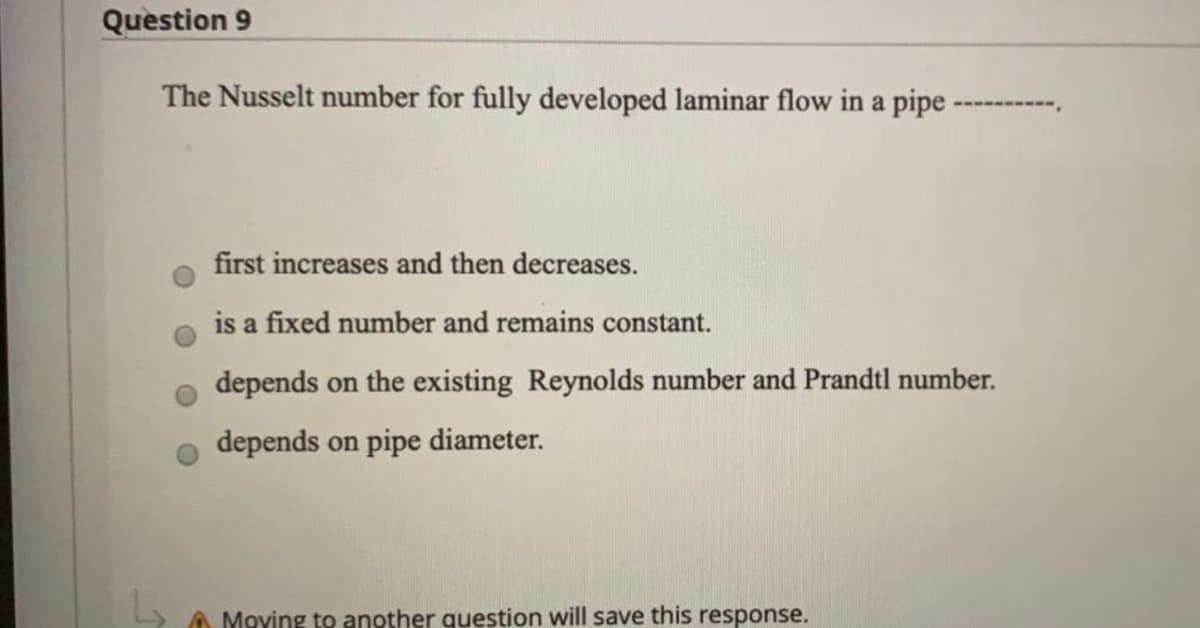 Question 9
The Nusselt number for fully developed laminar flow in a pipe
first increases and then decreases.
is a fixed number and remains constant.
depends on the existing Reynolds number and Prandtl number.
depends on pipe diameter.
A Moving to another question will save this response.
