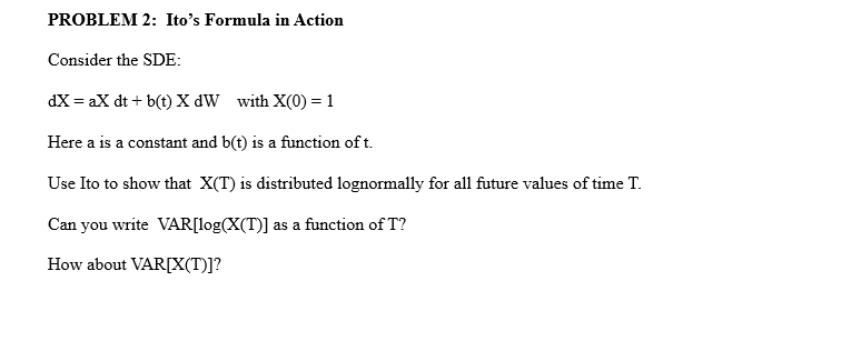 PROBLEM 2: Ito's Formula in Action
Consider the SDE:
dX = ax dt + b(t) X dW with X(0) = 1
Here a is a constant and b(t) is a function of t.
Use Ito to show that X(T) is distributed lognormally for all future values of time T.
Can you write VAR[log(X(T)] as a function of T?
How about VAR[X(T)]?
