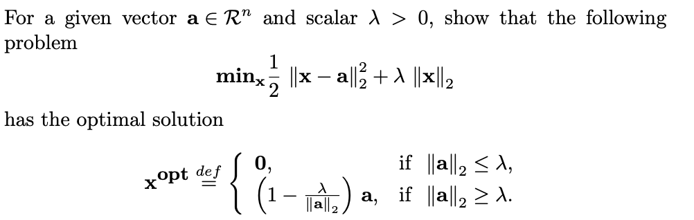 For a given vector a E R" and scalar A > 0, show that the following
problem
minx, ||x – a|l + |x||2
has the optimal solution
0,
if ||a||2 <A,
xopt def
(1- Tà) a, if ||a|l, 2 A.
|| ||2
а,
