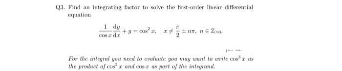 Q3. Find an integrating factor to solve the first-order linear differential
equation
1 dy
Cos r dr
+ y = cos" z, r#+ na, ne Z>o.
For the integral you need to evaluate you may want to write cosr as
the product of cos²r and cos a as part of the integrand.
