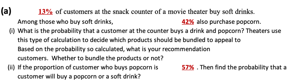 (a)
13% of customers at the snack counter of a movie theater buy soft drinks.
42% also purchase popcorn.
Among those who buy soft drinks,
(i) What is the probability that a customer at the counter buys a drink and popcorn? Theaters use
this type of calculation to decide which products should be bundled to appeal to
Based on the probability so calculated, what is your recommendation
customers. Whether to bundle the products or not?
(ii) If the proportion of customer who buys popcorn is
57% . Then find the probability that a
customer will buy a popcorn or a soft drink?
