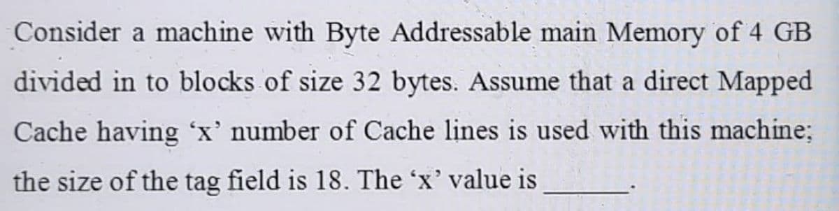 Consider a machine with Byte Addressable main Memory of 4 GB
divided in to blocks of size 32 bytes. Assume that a direct Mapped
Cache having 'x' number of Cache lines is used with this machine:
the size of the tag field is 18. The 'x' value is