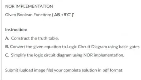 NOR IMPLEMENTATION
Given Boolean Function: (AB +B'C')'
Instruction:
A. Construct the truth table.
B. Convert the given equation to Logic Circuit Diagram using basic gates.
C. Simplify the logic circuit diagram using NOR implementation.
Submit (upload image file) your complete solution in pdf format