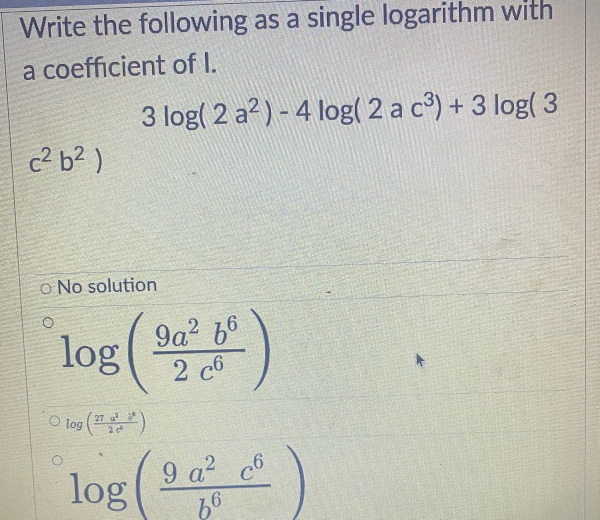 Write the following as a single logarithm with
a coefficient of I.
c²b²)
3 log( 2 a²) - 4 log( 2 a c³) + 3 log(3
O No solution
log (²)
2
O log (27 2²2)
log (²)