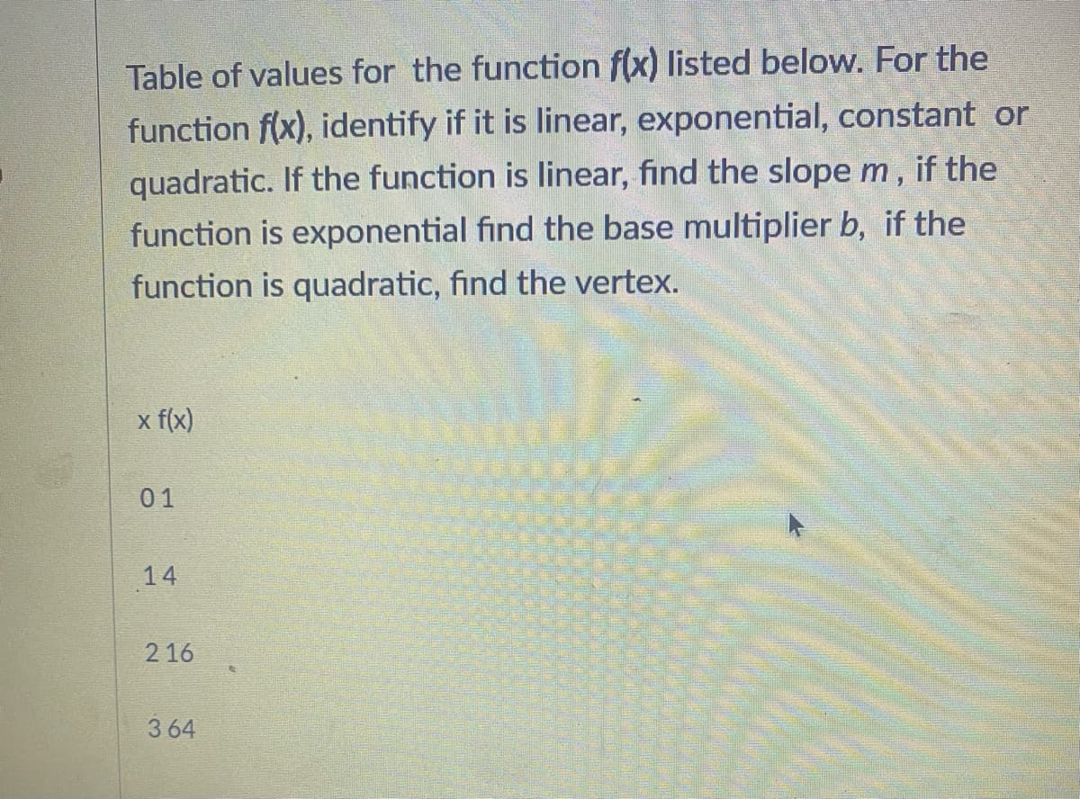Table of values for the function f(x) listed below. For the
function f(x), identify if it is linear, exponential, constant or
quadratic. If the function is linear, find the slope m, if the
function is exponential find the base multiplier b, if the
function is quadratic, find the vertex.
x f(x)
01
14
216
364