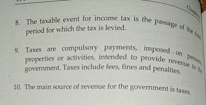Chapter
10. The main source of revenue for the government is taxes.
government. Taxes include fees, fines and penalties.
9. Taxes are compulsory payments, imposed on perSoNs,
8. The taxable event for income tax is the passage of the time
properties or activities, intended to provide revenue to the
period for which the tax is levied.
9. Taxes are compulsory payments, imposed
10. The main source of revenue for the government is taxes
