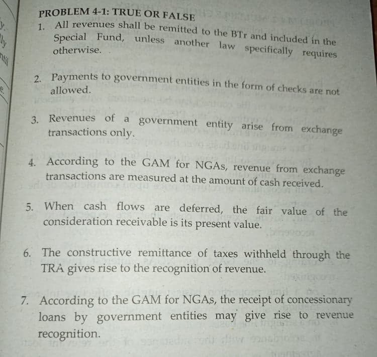 PROBLEM 4-1: TRUE OR FALSE
AIl revenues shall be remitted to the BTr and included in the
Special Fund, unless another law specifically requires
otherwise.
til
2. Payments to government entities in the form of checks are not
allowed.
3. Revenues of a government entity arise from exchange
transactions only.
4. According to the GAM for NGAS, revenue from exchange
transactions are measured at the amount of cash received.
5. When cash flows are deferred, the fair value of the
consideration receivable is its present value.
6. The constructive remittance of taxes withheld through the
TRA gives rise to the recognition of revenue.
7. According to the GAM for NGAS, the receipt of concessionary
loans by government entities may give rise to revenue
recognition.
