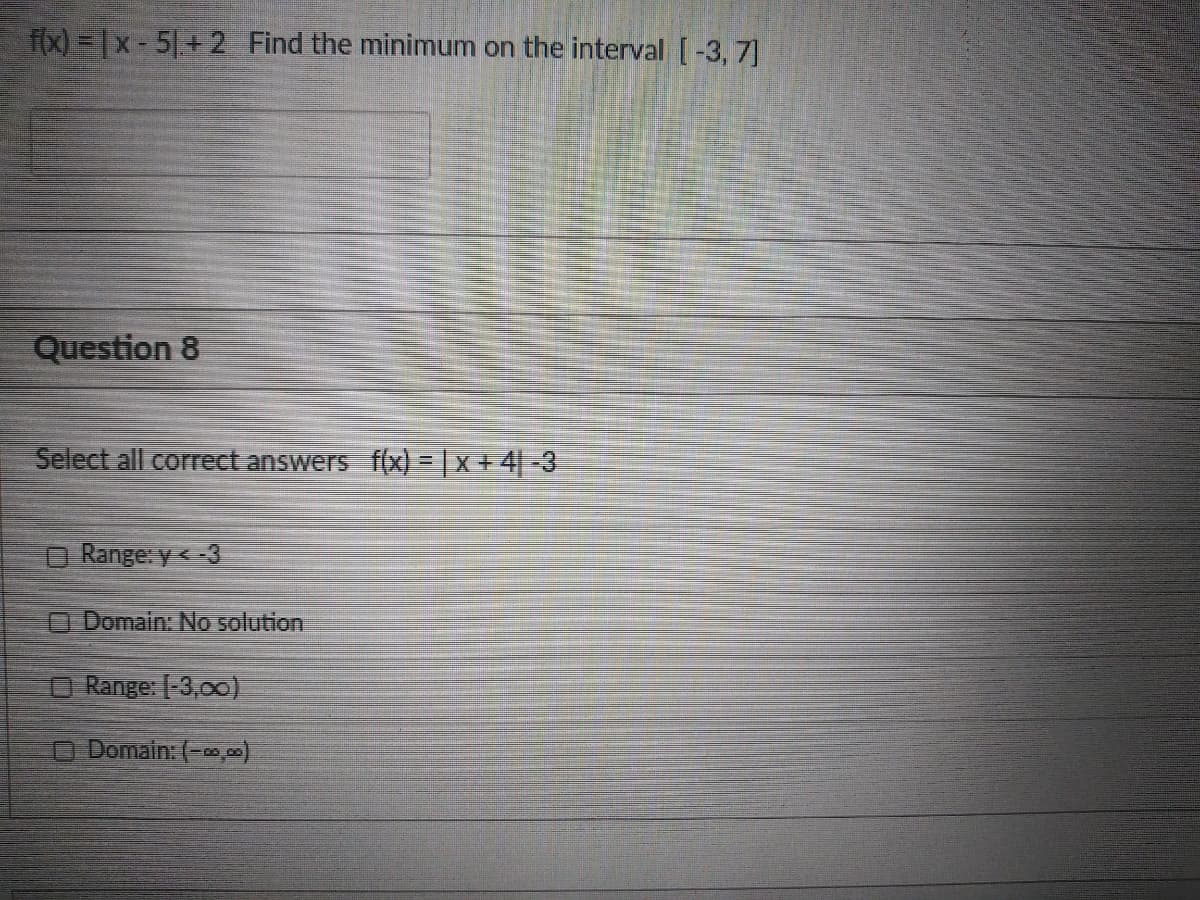 f(x) =x-5|+ 2 Find the minimum on the interval [-3, 7]
Question 8
Select all correct answers
(x) = | x + 4| -3
Range: y<-3
O Domain: No solution
O Range: -3,00)
O Domain: (-0,0)
