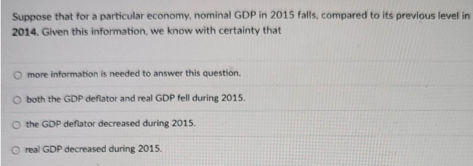 Suppose that for a particular economy, nominal GDP in 2015 falls, compared to its previous level in
2014. Given this information, we know with certainty that
O more information is needed to answer this question.
O both the GDP deflator and real GDP fell during 2015.
O the GDP deflator decreased during 2015.
O real GDP decreased during 2015.
