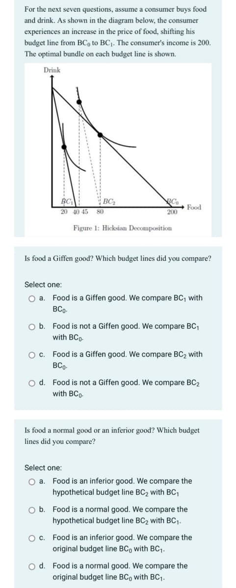 For the next seven questions, assume a consumer buys food
and drink. As shown in the diagram below, the consumer
experiences an increase in the price of food, shifting his
budget line from BC, to BC1. The consumer's income is 200.
The optimal bundle on each budget line is shown.
Drink
BC
BC2
BC
Food
20 40 45
80
200
Figure 1: Hicksian Decomposition
Is food a Giffen good? Which budget lines did you compare?
Select one:
O a. Food is a Giffen good. We compare BC, with
BCo.
O b. Food is not a Giffen good. We compare BC1
with BCo-
O c. Food is a Giffen good. We compare BC2 with
BCo.
o d. Food is not a Giffen good. We compare BC2
with BCo-
Is food a normal good or an inferior good? Which budget
lines did you compare?
Select one:
Food is an inferior good. We compare the
hypothetical budget line BC2 with BC,
O b. Food is a normal good. We compare the
hypothetical budget line BC2 with BC1.
Oc. Food is an inferior good. We compare the
original budget line BCo with BC1.
O d. Food is a normal good. We compare the
original budget line BCo with BC.

