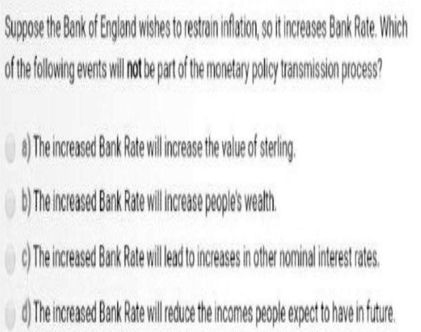 Supose the Bak o Englandwshes torestan ifatio, o ceses BnkRote. Which
of thefolowing entswil n be patof the monetay polcy tansmision poces?
The increased Bark Rate willincese the vaue of sering,
The increased Bank Ratewillea to increases in othe nominalinterst ates
) Theincreased Bark Rate wil reuce the incomes people expect to have in futue.
