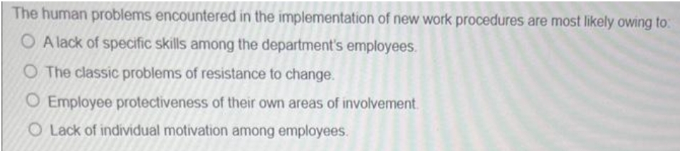 The human problems encountered in the implementation of new work procedures are most likely owing to:
O A lack of specific skills among the department's employees.
O The classic problems of resistance to change.
O Employee protectiveness of their own areas of involvement.
O Lack of individual motivation among employees.
