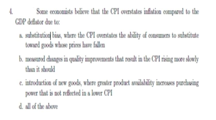 4.
Some economists believe that the CPI overstates inflation compared to the
GDP deflator due to:
a. substitutior| bias, where the CPI ovrstates the ability of consumers to substitute
toward goods whose prices have fallen
b. measured changes in quality improvements that result in the CPI rising more slowly
than it should
c. introduction of new goods, where greater product availability increases purchasing
power that is not reflected in a lower CPI
d. all of the above

