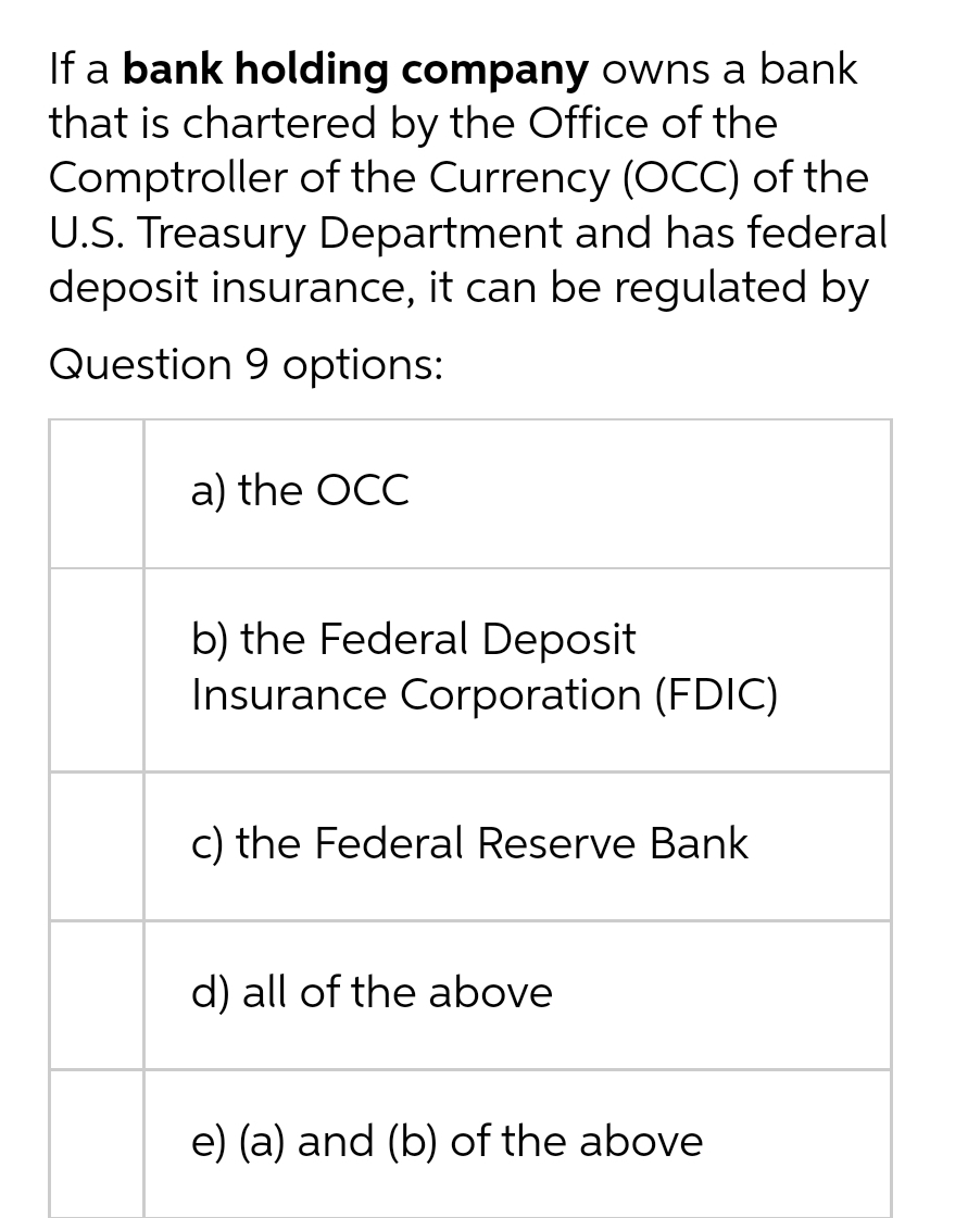 If a bank holding company owns a bank
that is chartered by the Office of the
Comptroller of the Currency (oCC) of the
U.S. Treasury Department and has federal
deposit insurance, it can be regulated by
Question 9 options:
a) the OCC
b) the Federal Deposit
Insurance Corporation (FDIC)
c) the Federal Reserve Bank
d) all of the above
e) (a) and (b) of the above
