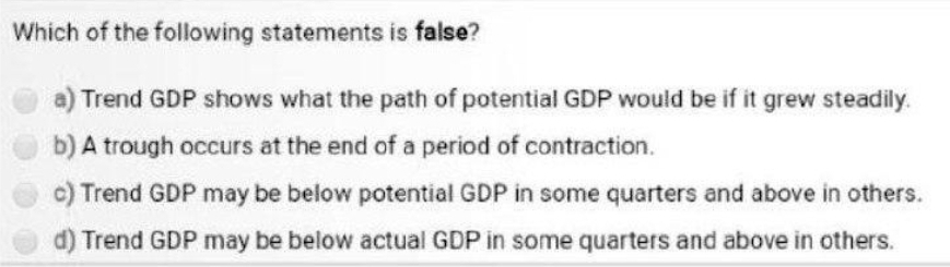 Which of the following statements is false?
a) Trend GDP shows what the path of potential GDP would be if it grew steadily.
b) A trough occurs at the end of a period of contraction.
c) Trend GDP may be below potential GDP in some quarters and above in others.
d) Trend GDP may be below actual GDP in some quarters and above in others.

