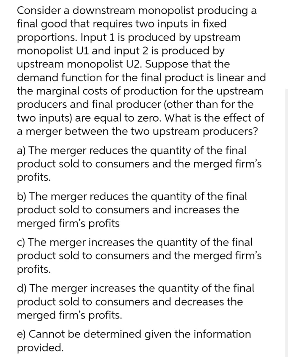 Consider a downstream monopolist producing a
final good that requires two inputs in fixed
proportions. Input 1 is produced by upstream
monopolist U1 and input 2 is produced by
upstream monopolist U2. Suppose that the
demand function for the final product is linear and
the marginal costs of production for the upstream
producers and final producer (other than for the
two inputs) are equal to zero. What is the effect of
a merger between the two upstream producers?
a) The merger reduces the quantity of the final
product sold to consumers and the merged firm's
profits.
b) The merger reduces the quantity of the final
product sold to consumers and increases the
merged firm's profits
c) The merger increases the quantity of the final
product sold to consumers and the merged firm's
profits.
d) The merger increases the quantity of the final
product sold to consumers and decreases the
merged firm's profits.
e) Cannot be determined given the information
provided.
