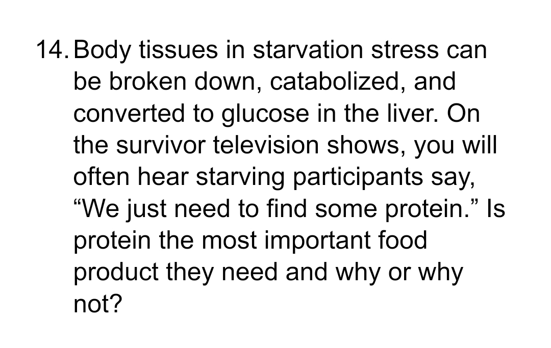 14. Body tissues in starvation stress can
be broken down, catabolized, and
converted to glucose in the liver. On
the survivor television shows, you will
often hear starving participants say,
"We just need to find some protein." Is
protein the most important food
product they need and why or why
not?