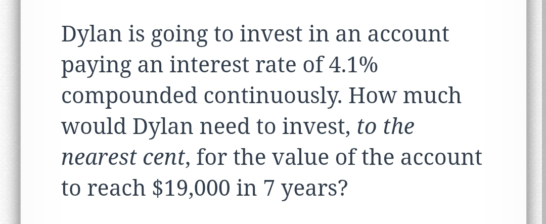 Dylan is going to invest in an account
paying an interest rate of 4.1%
compounded continuously. How much
would Dylan need to invest, to the
nearest cent, for the value of the account
to reach $19,000 in 7 years?
