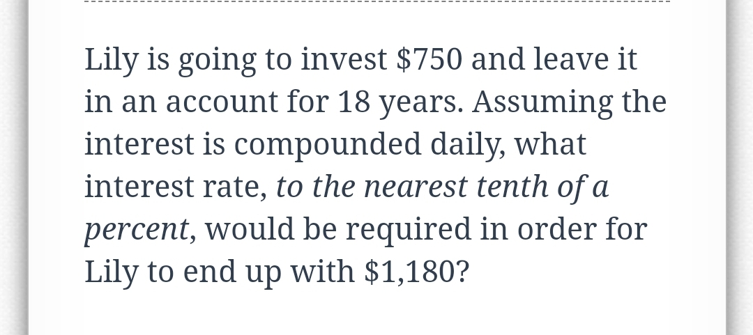 Lily is going to invest $750 and leave it
in an account for 18 years. Assuming the
interest is compounded daily, what
interest rate, to the nearest tenth of a
percent, would be required in order for
Lily to end up with $1,180?
