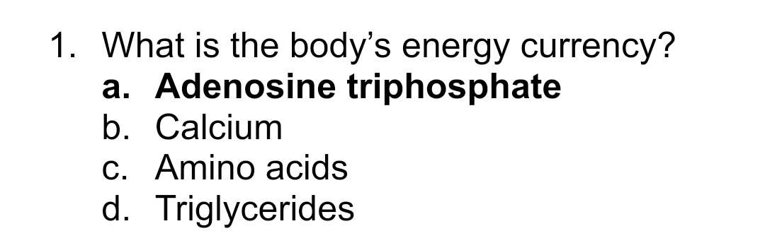 1. What is the body's energy currency?
a. Adenosine triphosphate
b. Calcium
c. Amino acids
d. Triglycerides
