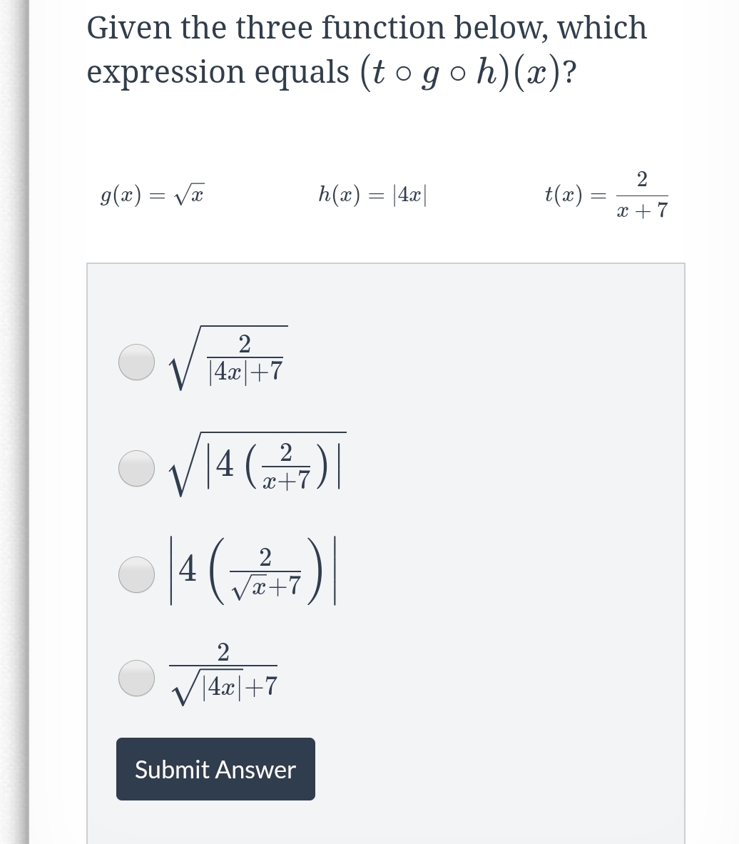 Given the three function below, which
expression equals (t o go h)(x)?
g(x) = Vx
h(x) = |4x|
(æ)7
x + 7
V 14.r|+7
V1
4 ()|
2
x+7
2
4
L+x^
2
V14.x|+7
Submit Answer
