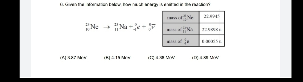 6. Given the information below, how much energy is emitted in the reaction?
mass ofNe
10
22.9945
16 Ne → Na +e + §7
mass ofNa
22.9898 u
mass of e
0.00055 u
(A) 3.87 MeV
(B) 4.15 MeV
(C) 4.38 MeV
(D) 4.89 MeV
