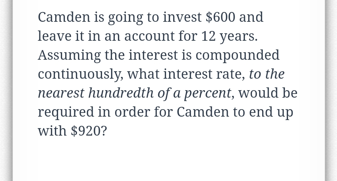 Camden is going to invest $600 and
leave it in an account for 12 years.
Assuming the interest is compounded
continuously, what interest rate, to the
nearest hundredth of a percent, would be
required in order for Camden to end up
with $920?
