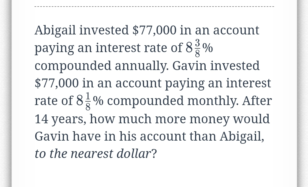 Abigail invested $77,000 in an account
paying an interest rate of 8%%
compounded annually. Gavin invested
$77,000 in an account paying an interest
rate of 8-% compounded monthly. After
14 years, how much more money would
Gavin have in his account than Abigail,
8
to the nearest dollar?
