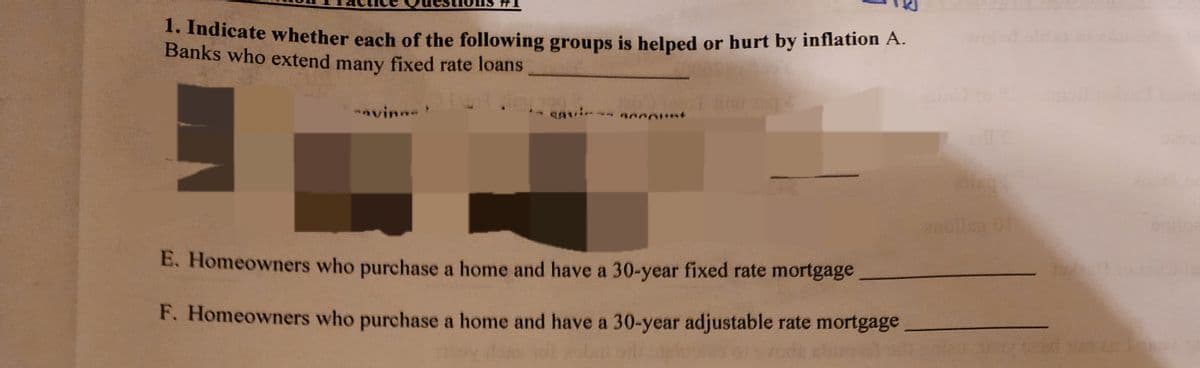 1. Indicate whether each of the following groups is helped or hurt by inflation A.
Banks who extend many fixed rate loans
-ovine
squis account
in 1994
E. Homeowners who purchase a home and have a 30-year fixed rate mortgage
F. Homeowners who purchase a home and have a 30-year adjustable rate mortgage
PEL