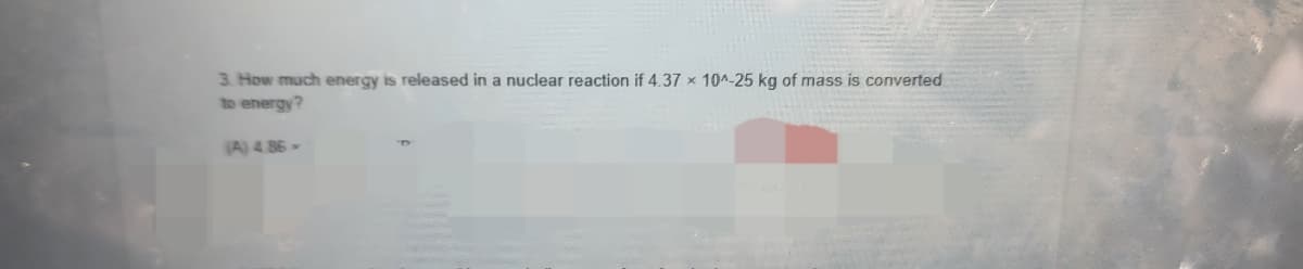 3. How much energy is released in a nuclear reaction if 4.37 x 104-25 kg of mass is converted
to energy?
(A) 4.86
