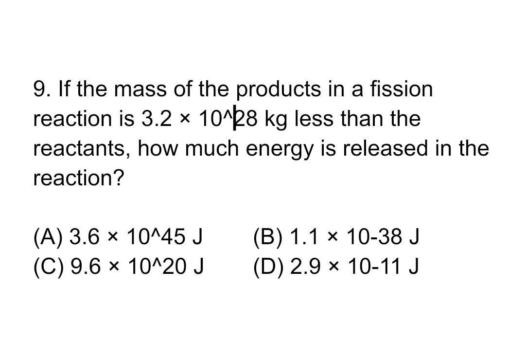 9. If the mass of the products in a fission
reaction is 3.2 × 10^28 kg less than the
reactants, how much energy is released in the
reaction?
(A) 3.6 × 10^45 J
(C) 9.6 × 10^20 J
(B) 1.1 × 10-38 J
(D) 2.9 × 10-11 J
