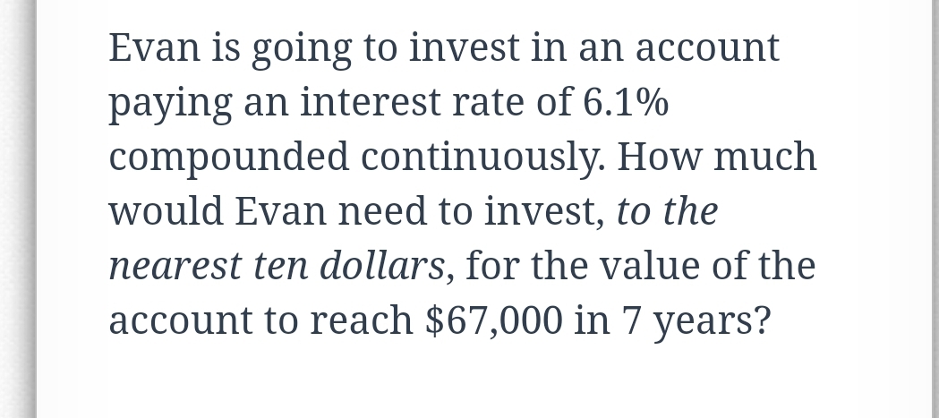 Evan is going to invest in an account
paying an interest rate of 6.1%
compounded continuously. How much
would Evan need to invest, to the
nearest ten dollars, for the value of the
account to reach $67,000 in 7 years?

