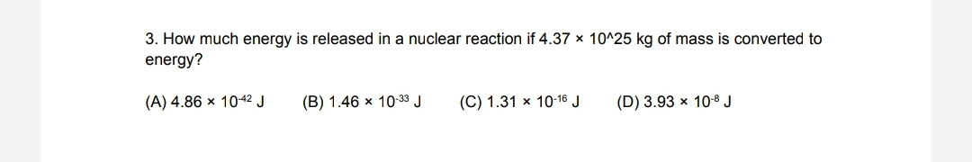 3. How much energy is released in a nuclear reaction if 4.37 × 10^25 kg of mass is converted to
energy?
(А) 4.86 х 1042 J
(B) 1.46 x 10-33 J
(C) 1.31 × 10-16 J
(D) 3.93 x 10-8 J
