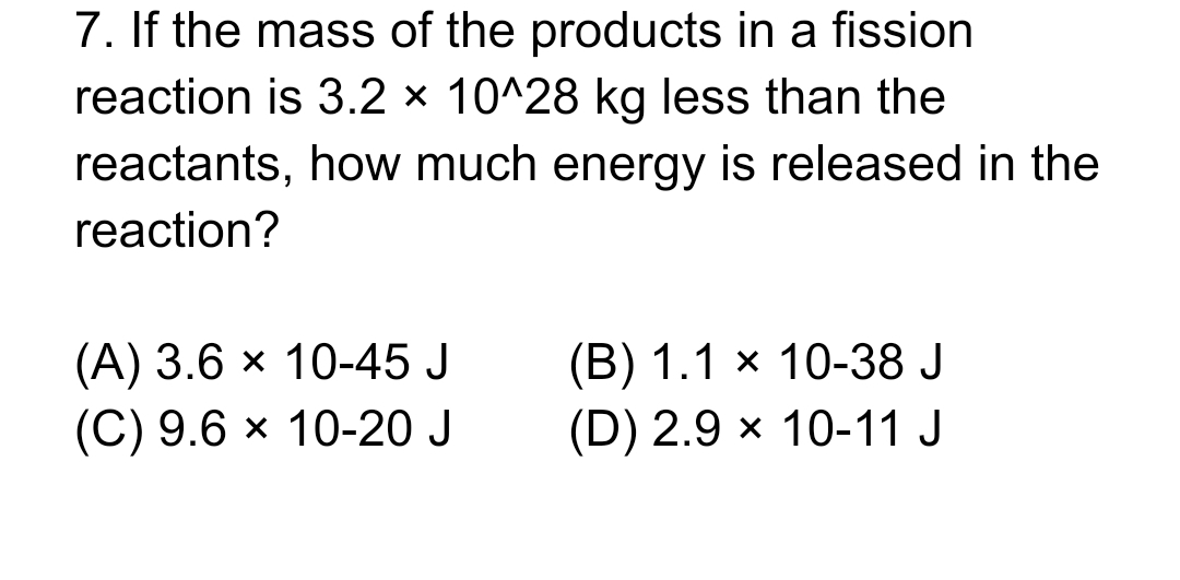 7. If the mass of the products in a fission
reaction is 3.2 × 10^28 kg less than the
reactants, how much energy is released in the
reaction?
(A) 3.6 × 10-45 J
(B) 1.1 × 10-38 J
(C) 9.6 × 10-20 J
(D) 2.9 × 10-11 J
