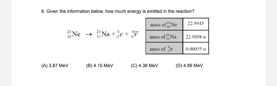 6. Given the information below, how much energy is emitted in the reaction?
22.9945
mass ofNe
23
1Ne
Na +e + v
1
mass of Na
22.9898 u
11
mass of Çe
0.00055 u
(A) 3.87 MeV
(B) 4.15 MeV
(C) 4.38 MeV
(D) 4.89 MeV
